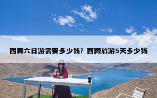 西藏六日游需要多少钱？西藏旅游5天多少钱