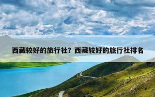 西藏较好的旅行社？西藏较好的旅行社排名