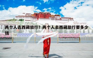 两个人去西藏旅行？两个人去西藏旅行要多少钱
