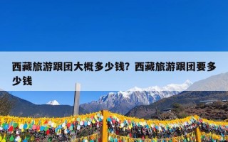 西藏旅游跟团大概多少钱？西藏旅游跟团要多少钱