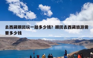 去西藏跟团玩一趟多少钱？跟团去西藏旅游需要多少钱