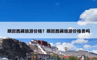 跟团西藏旅游价格？跟团西藏旅游价格贵吗