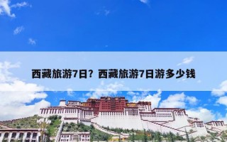 西藏旅游7日？西藏旅游7日游多少钱