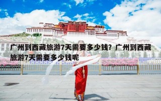 广州到西藏旅游7天需要多少钱？广州到西藏旅游7天需要多少钱呢