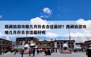西藏旅游攻略几月份去合适最好？西藏旅游攻略几月份去合适最好呢