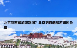 北京到西藏旅游跟团？北京到西藏旅游跟团价格