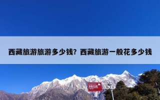 西藏旅游旅游多少钱？西藏旅游一般花多少钱