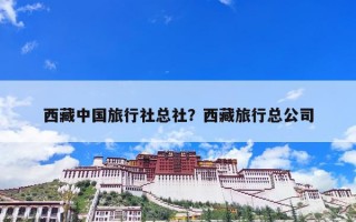 西藏中国旅行社总社？西藏旅行总公司