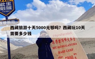 西藏旅游十天5000元够吗？西藏玩10天需要多少钱