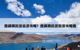 西藏跟团游旅游攻略？西藏跟团游旅游攻略图