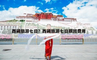 西藏旅游七日？西藏旅游七日跟团费用