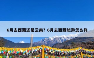 6月去西藏还是云南？6月去西藏旅游怎么样