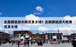 去西藏旅游大概花多少钱？去西藏旅游大概要花多少钱