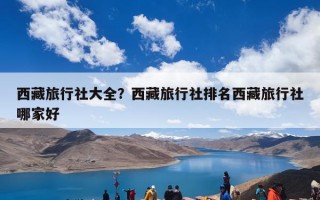 西藏旅行社大全？西藏旅行社排名西藏旅行社哪家好