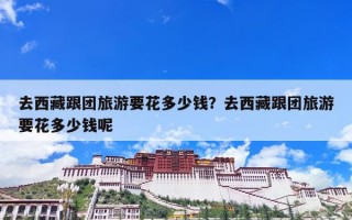 去西藏跟团旅游要花多少钱？去西藏跟团旅游要花多少钱呢