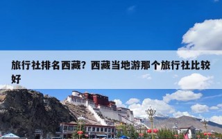 旅行社排名西藏？西藏当地游那个旅行社比较好