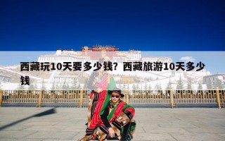 西藏玩10天要多少钱？西藏旅游10天多少钱