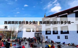西藏跟团旅行多少钱？西藏跟团旅行多少钱一天