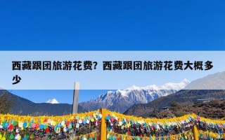 西藏跟团旅游花费？西藏跟团旅游花费大概多少