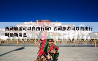 西藏旅游可以自由行吗？西藏旅游可以自由行吗最新消息