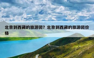 北京到西藏的旅游团？北京到西藏的旅游团价格