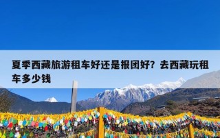 夏季西藏旅游租车好还是报团好？去西藏玩租车多少钱