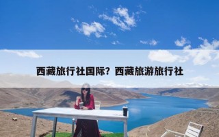 西藏旅行社国际？西藏旅游旅行社