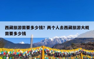 西藏旅游需要多少钱？两个人去西藏旅游大概需要多少钱