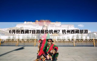 6月份西藏7日游报价杭州？杭州西藏旅游