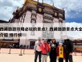 西藏旅游攻略必玩的景点？西藏旅游景点大全介绍 排行榜