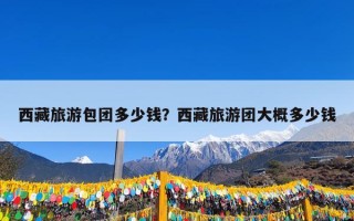 西藏旅游包团多少钱？西藏旅游团大概多少钱