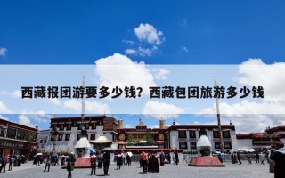 西藏报团游要多少钱？西藏包团旅游多少钱