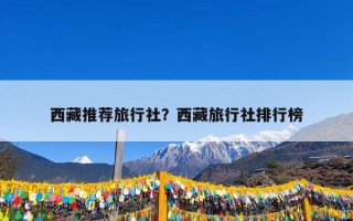 西藏推荐旅行社？西藏旅行社排行榜