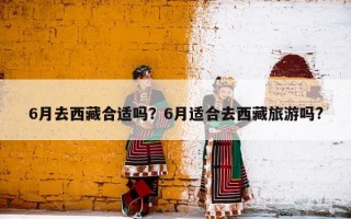 6月去西藏合适吗？6月适合去西藏旅游吗?