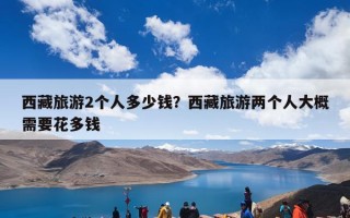 西藏旅游2个人多少钱？西藏旅游两个人大概需要花多钱