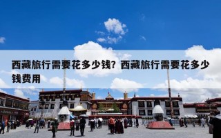 西藏旅行需要花多少钱？西藏旅行需要花多少钱费用