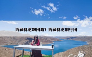 西藏林芝跟团游？西藏林芝旅行团