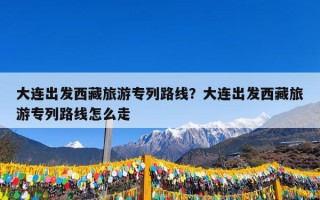 大连出发西藏旅游专列路线？大连出发西藏旅游专列路线怎么走