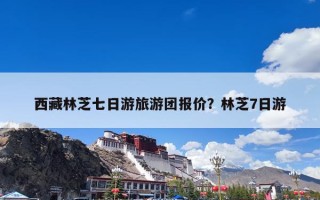西藏林芝七日游旅游团报价？林芝7日游