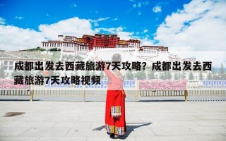 成都出发去西藏旅游7天攻略？成都出发去西藏旅游7天攻略视频