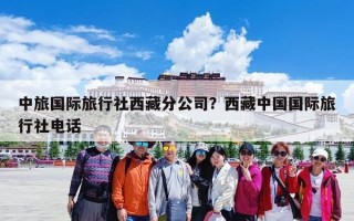 中旅国际旅行社西藏分公司？西藏中国国际旅行社电话