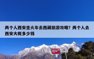 两个人西安坐火车去西藏旅游攻略？两个人去西安大概多少钱