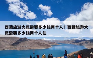 西藏旅游大概需要多少钱两个人？西藏旅游大概需要多少钱两个人住