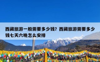 西藏旅游一般需要多少钱？西藏旅游需要多少钱七天六晚怎么安排