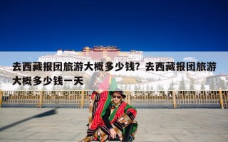去西藏报团旅游大概多少钱？去西藏报团旅游大概多少钱一天
