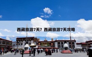 西藏旅游7天？西藏旅游7天攻略