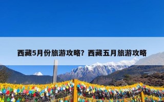 西藏5月份旅游攻略？西藏五月旅游攻略
