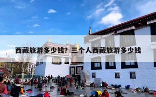西藏旅游多少钱？三个人西藏旅游多少钱